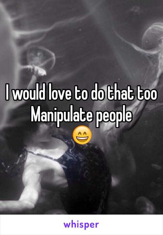 I would love to do that too
Manipulate people
😄