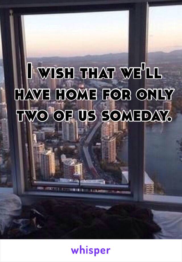 I wish that we'll have home for only two of us someday.