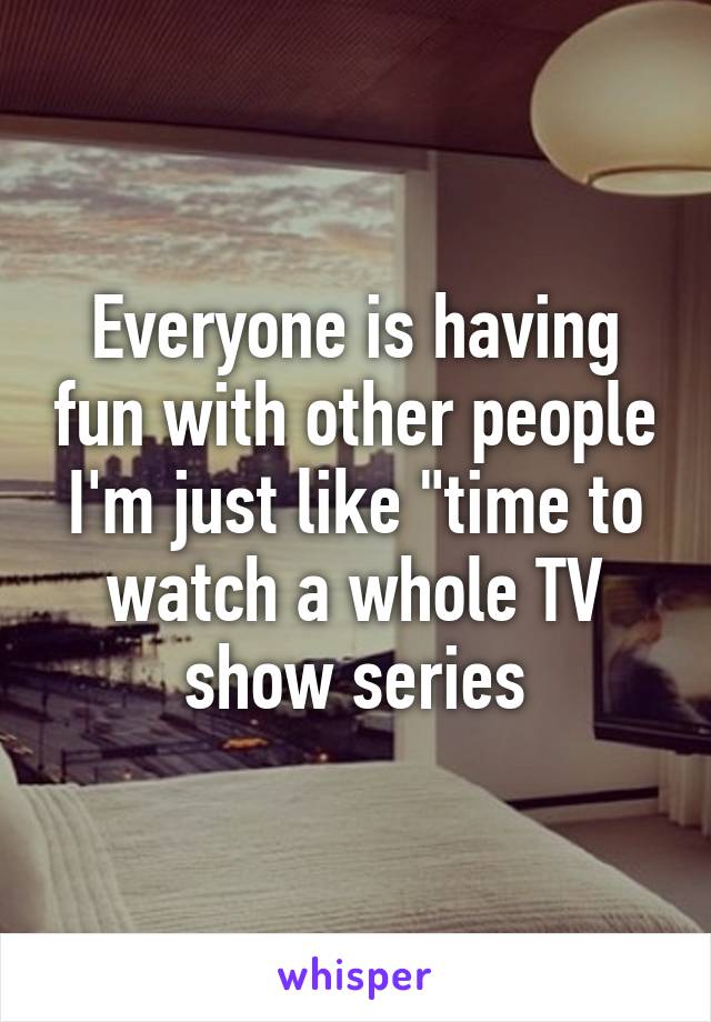 Everyone is having fun with other people I'm just like "time to watch a whole TV show series