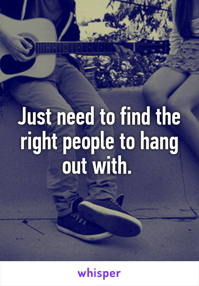 Just need to find the right people to hang out with. 