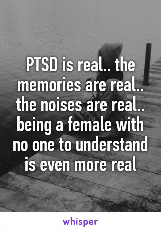 PTSD is real.. the memories are real.. the noises are real.. being a female with no one to understand is even more real