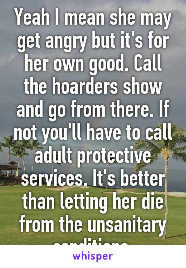 Yeah I mean she may get angry but it's for her own good. Call the hoarders show and go from there. If not you'll have to call adult protective services. It's better than letting her die from the unsanitary conditions 