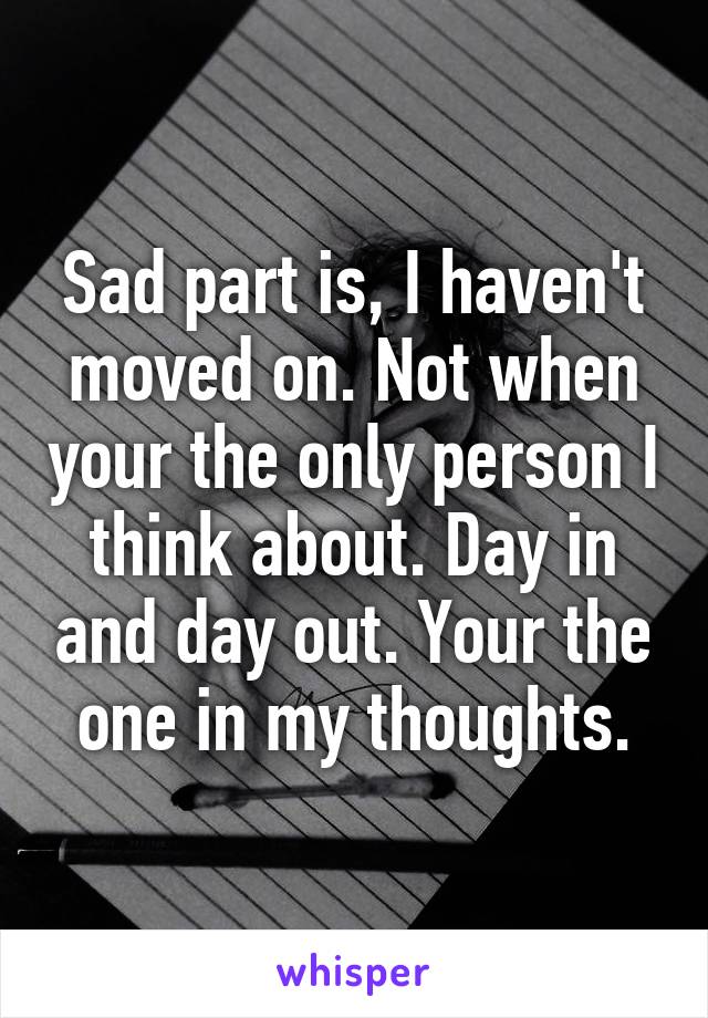 Sad part is, I haven't moved on. Not when your the only person I think about. Day in and day out. Your the one in my thoughts.