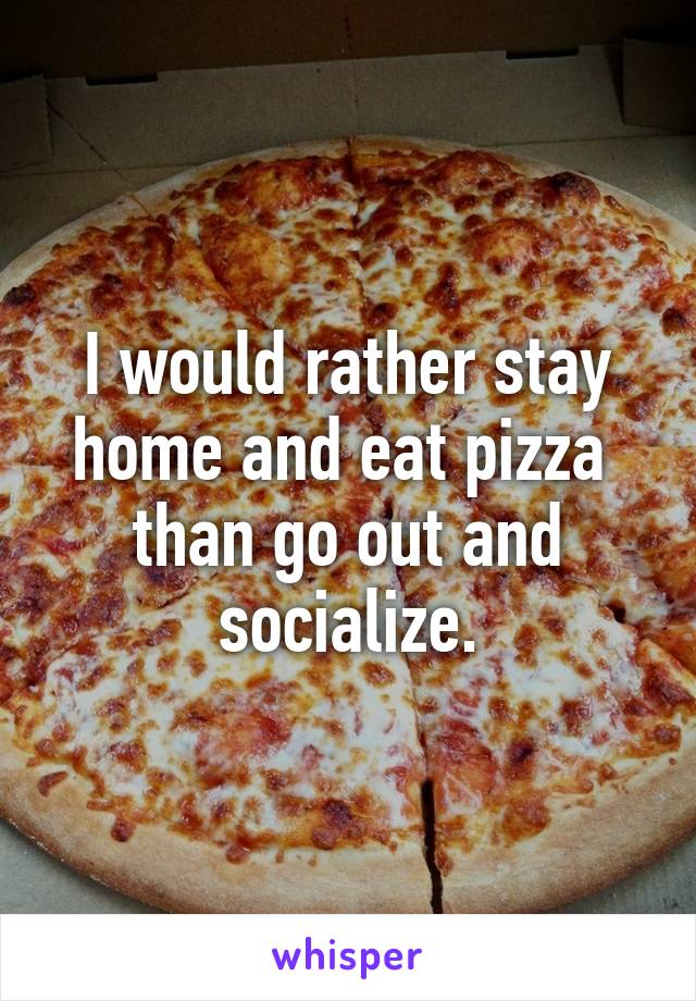 I would rather stay home and eat pizza 
than go out and socialize.