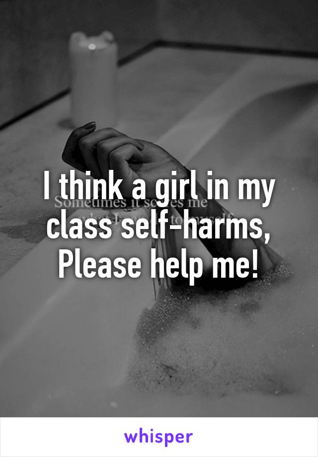 I think a girl in my class self-harms,
Please help me!