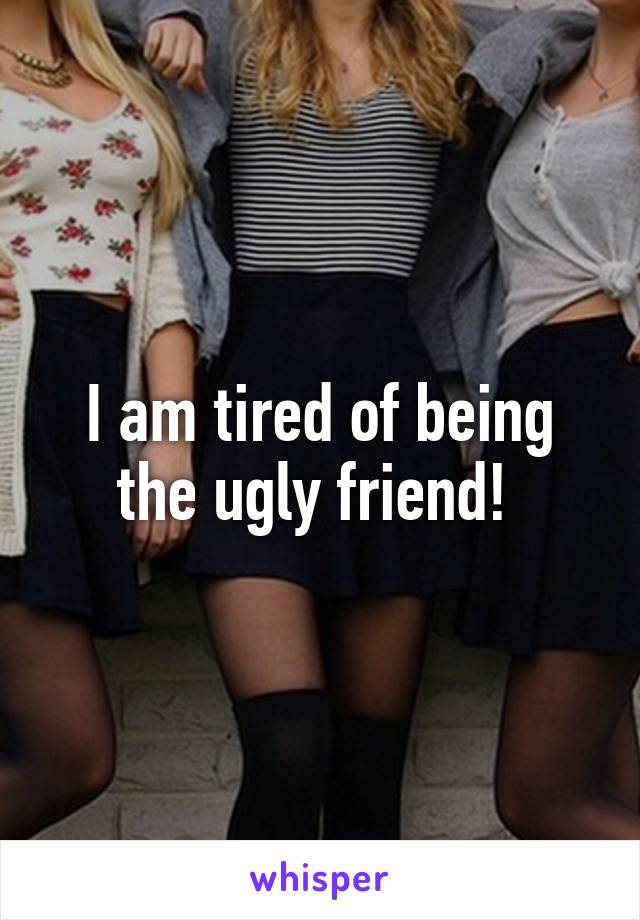 I am tired of being the ugly friend! 