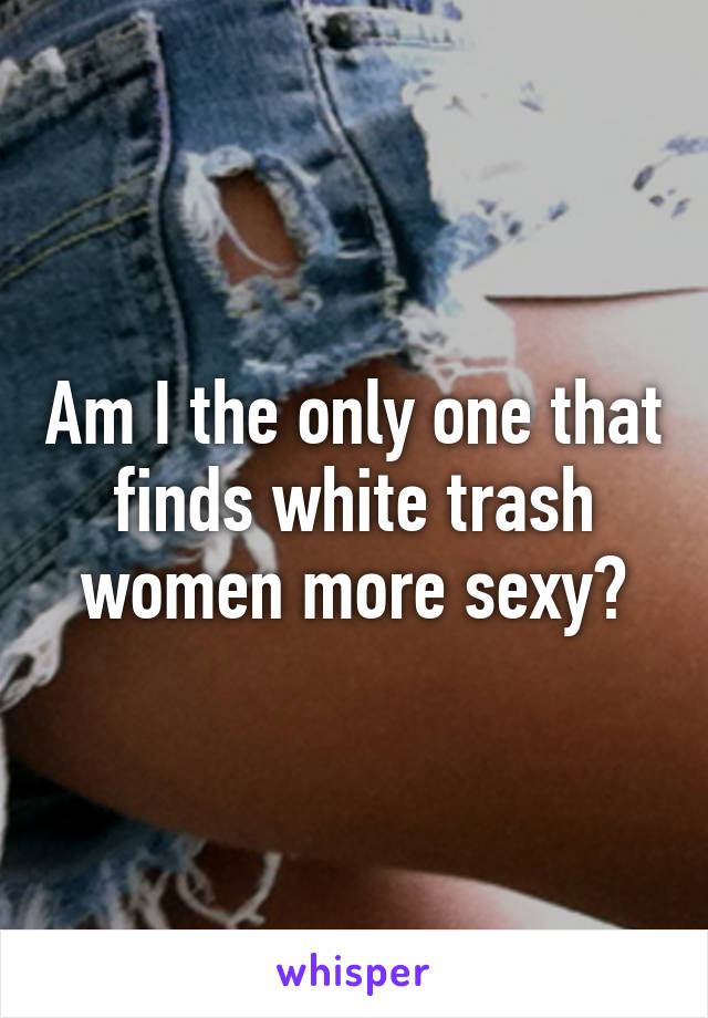Am I the only one that finds white trash women more sexy?