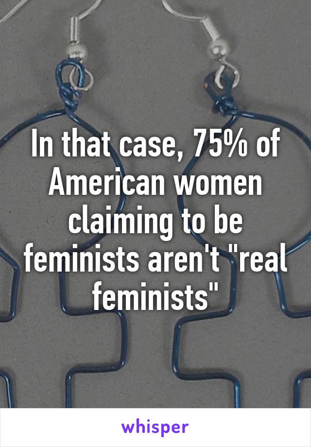 In that case, 75% of American women claiming to be feminists aren't "real feminists"