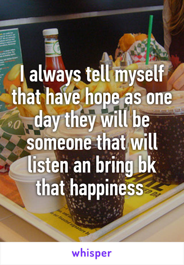 I always tell myself that have hope as one day they will be someone that will listen an bring bk that happiness 