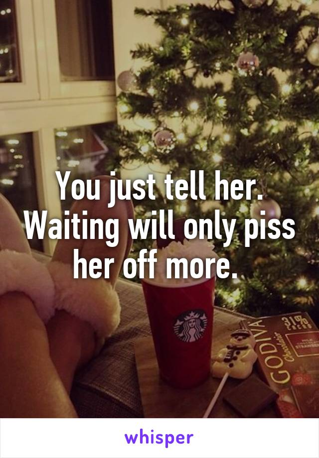 You just tell her. Waiting will only piss her off more. 