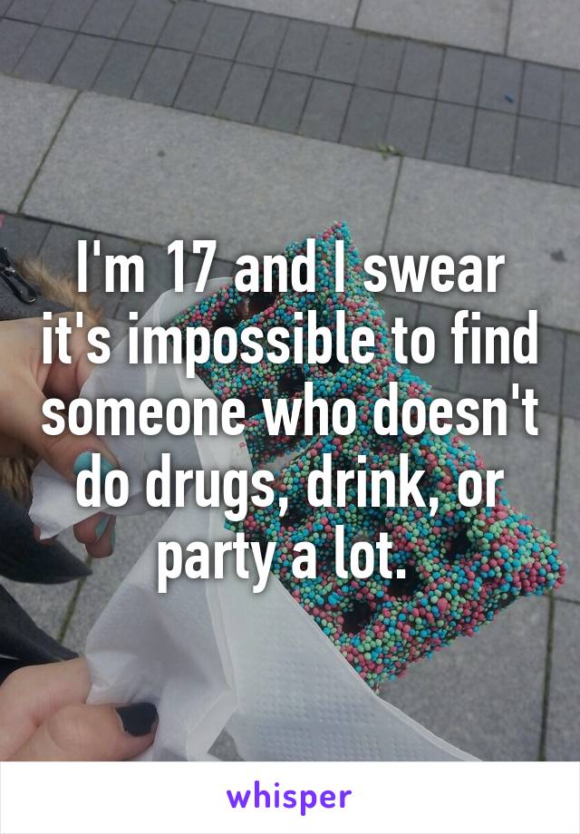 I'm 17 and I swear it's impossible to find someone who doesn't do drugs, drink, or party a lot. 