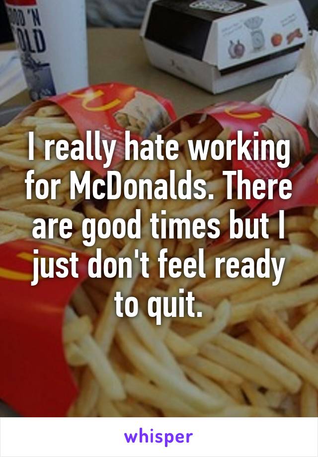 I really hate working for McDonalds. There are good times but I just don't feel ready to quit.