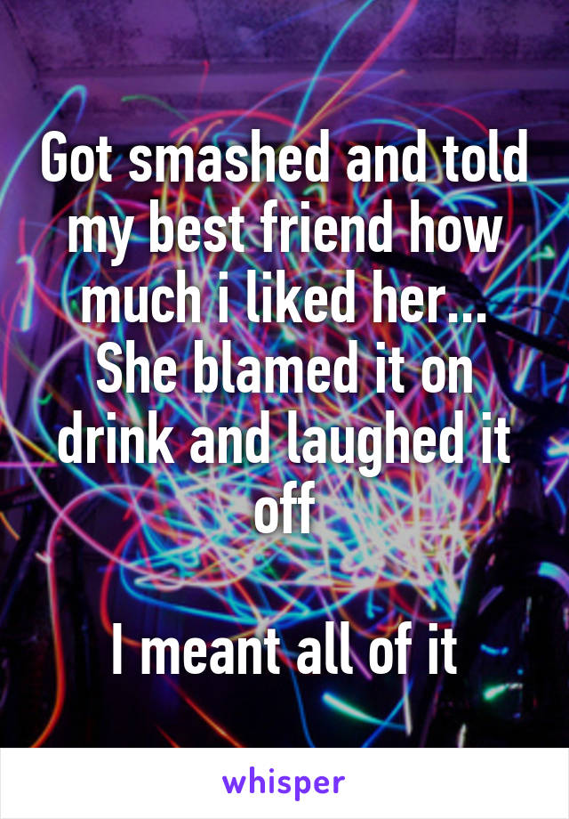Got smashed and told my best friend how much i liked her... She blamed it on drink and laughed it off

I meant all of it
