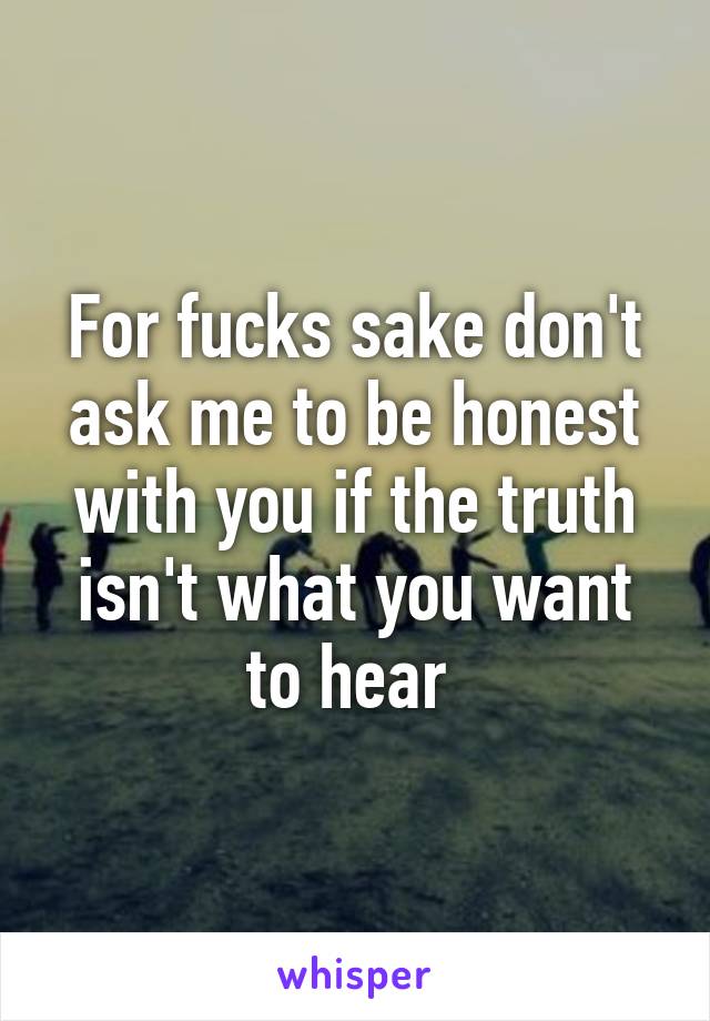 For fucks sake don't ask me to be honest with you if the truth isn't what you want to hear 