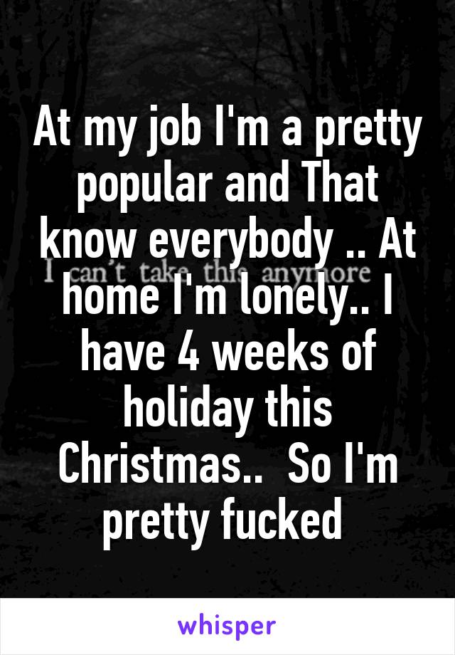 At my job I'm a pretty popular and That know everybody .. At home I'm lonely.. I have 4 weeks of holiday this Christmas..  So I'm pretty fucked 