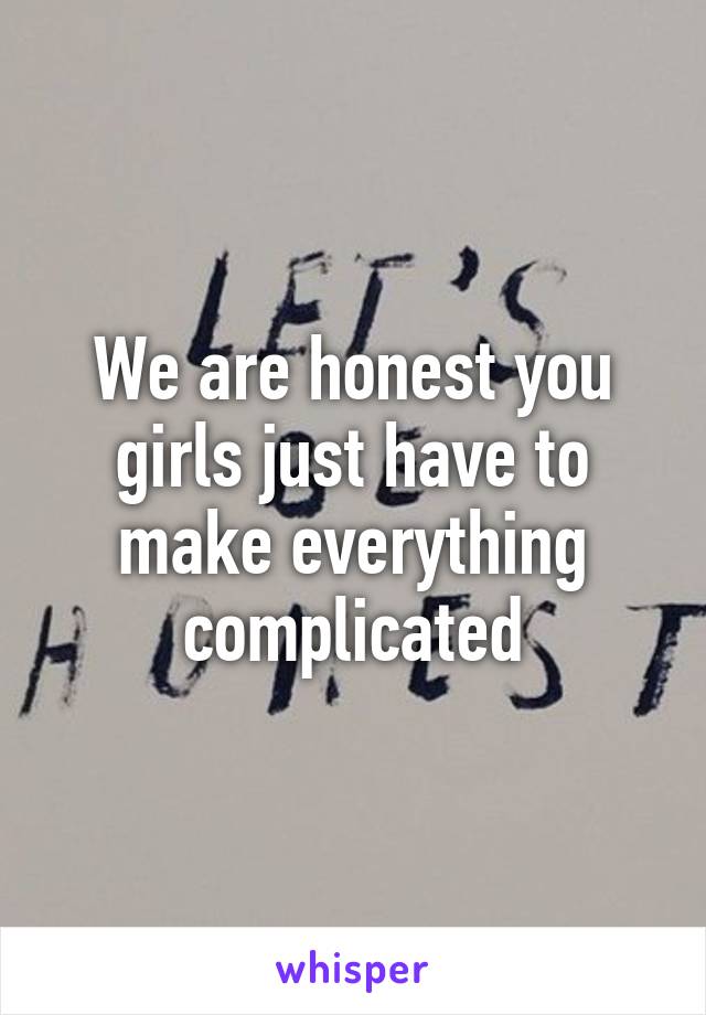 We are honest you girls just have to make everything complicated