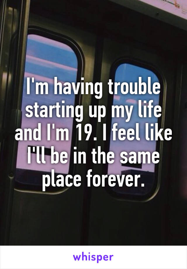 I'm having trouble starting up my life and I'm 19. I feel like I'll be in the same place forever.