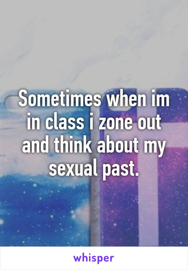 Sometimes when im in class i zone out and think about my sexual past.