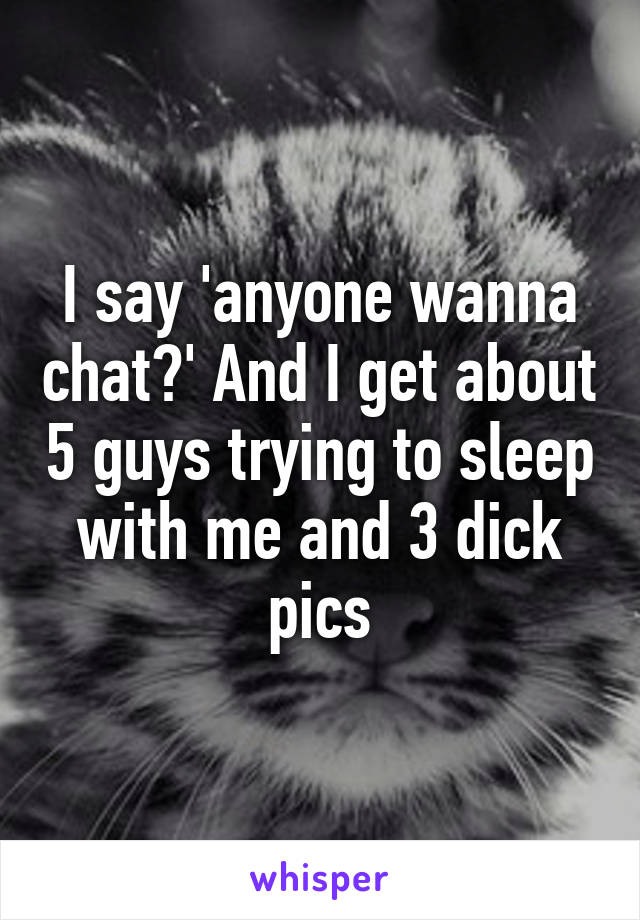 I say 'anyone wanna chat?' And I get about 5 guys trying to sleep with me and 3 dick pics