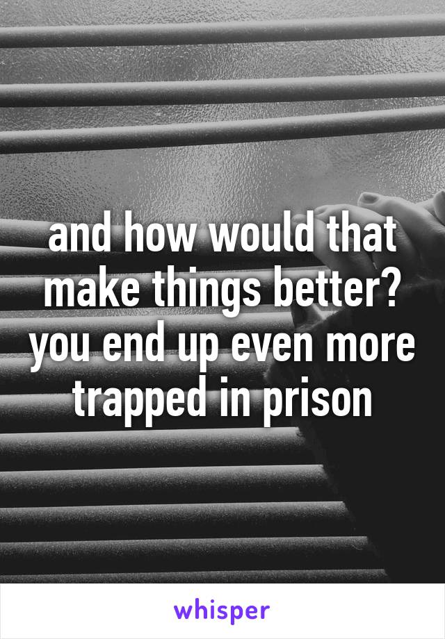 and how would that make things better? you end up even more trapped in prison