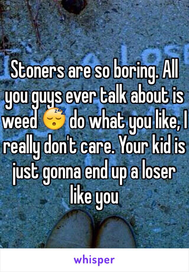 Stoners are so boring. All you guys ever talk about is weed 😴 do what you like, I really don't care. Your kid is just gonna end up a loser like you