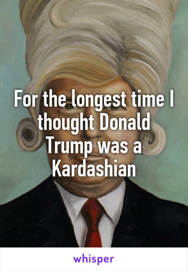 For the longest time I thought Donald Trump was a Kardashian
