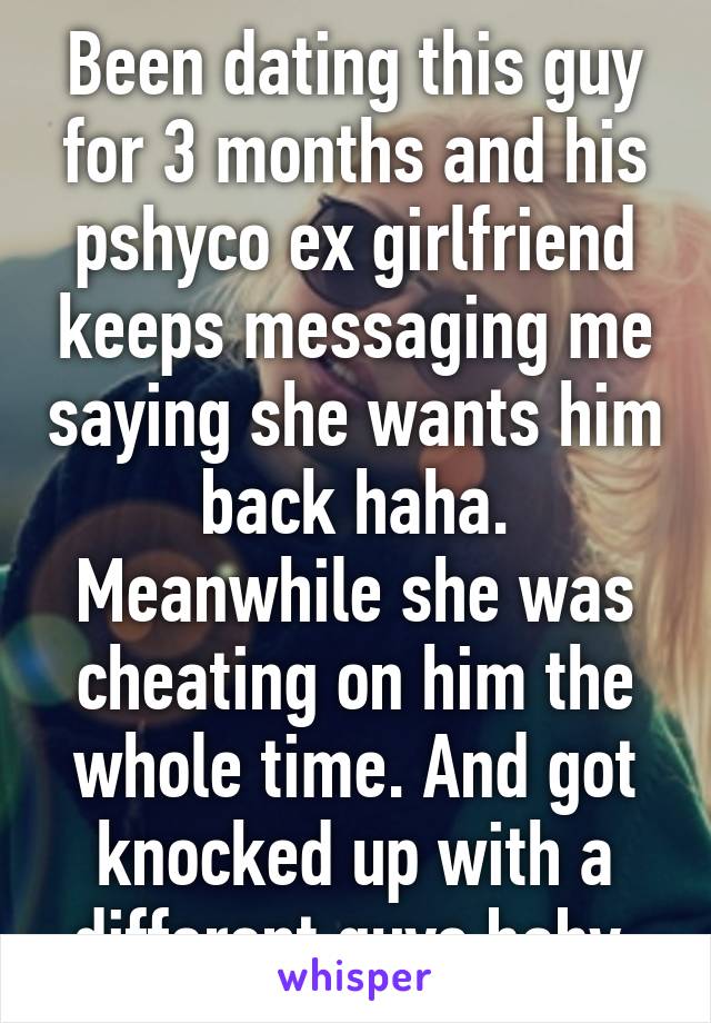 Been dating this guy for 3 months and his pshyco ex girlfriend keeps messaging me saying she wants him back haha. Meanwhile she was cheating on him the whole time. And got knocked up with a different guys baby 