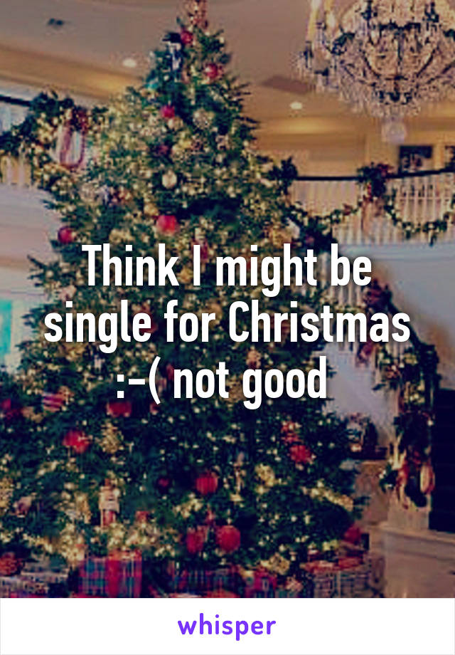 Think I might be single for Christmas
:-( not good 