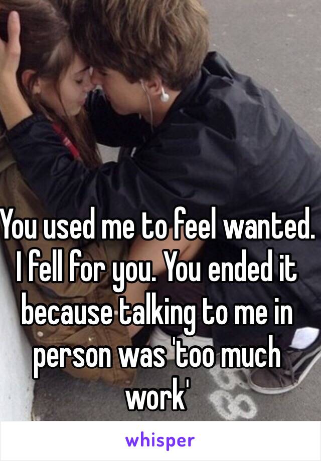 You used me to feel wanted. I fell for you. You ended it because talking to me in person was 'too much work'
