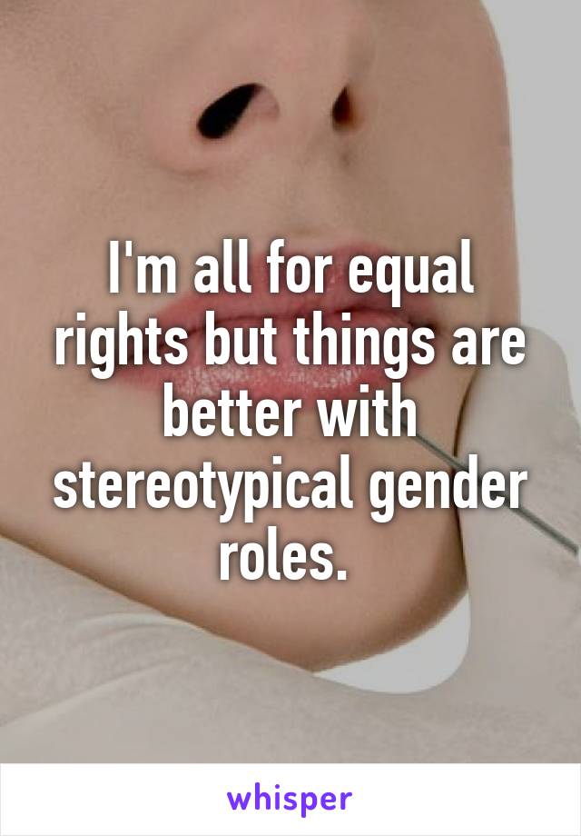 I'm all for equal rights but things are better with stereotypical gender roles. 