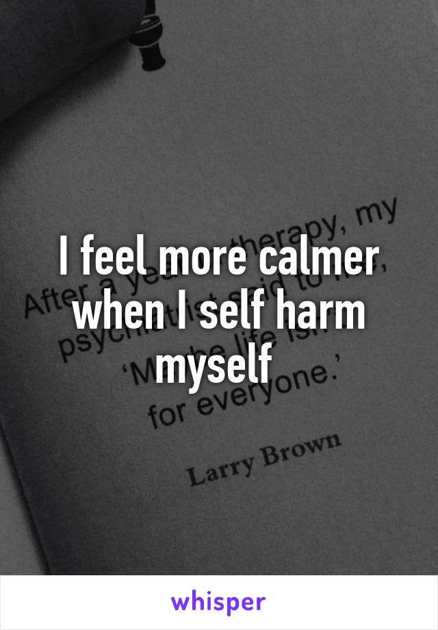 I feel more calmer when I self harm myself 