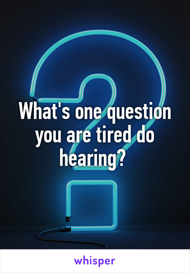What's one question you are tired do hearing? 
