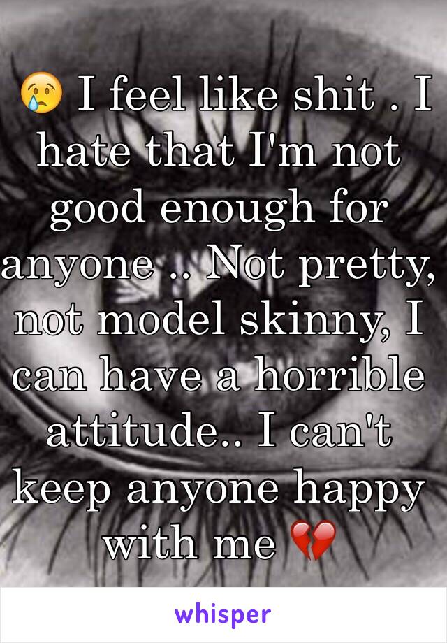  😢 I feel like shit . I hate that I'm not good enough for anyone .. Not pretty, not model skinny, I can have a horrible attitude.. I can't keep anyone happy with me 💔