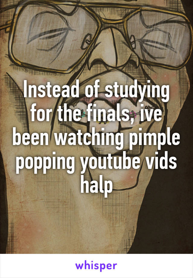 Instead of studying for the finals, ive been watching pimple popping youtube vids
halp