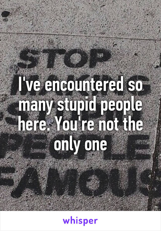 I've encountered so many stupid people here. You're not the only one