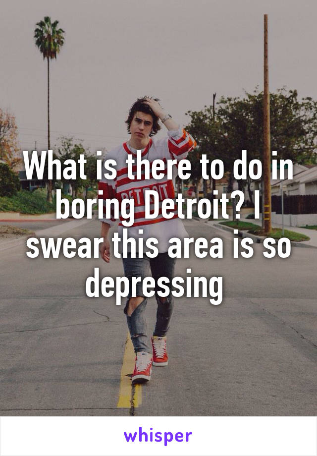 What is there to do in boring Detroit? I swear this area is so depressing 