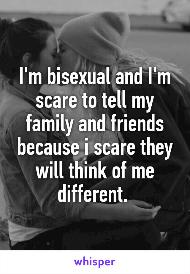 I'm bisexual and I'm scare to tell my family and friends because i scare they will think of me different. 