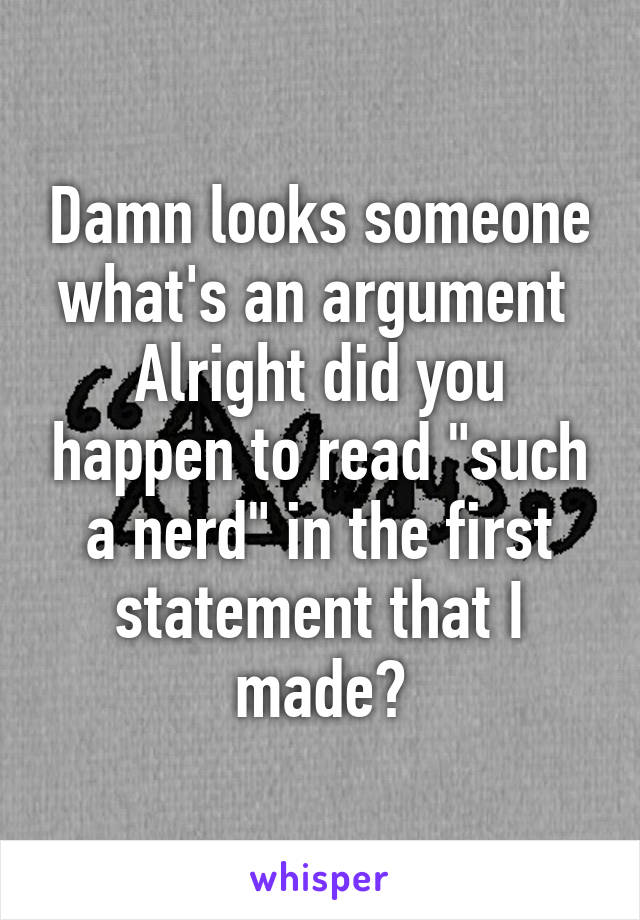 Damn looks someone what's an argument 
Alright did you happen to read "such a nerd" in the first statement that I made?
