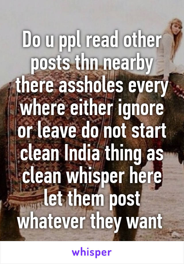Do u ppl read other posts thn nearby there assholes every where either ignore or leave do not start clean India thing as clean whisper here let them post whatever they want 