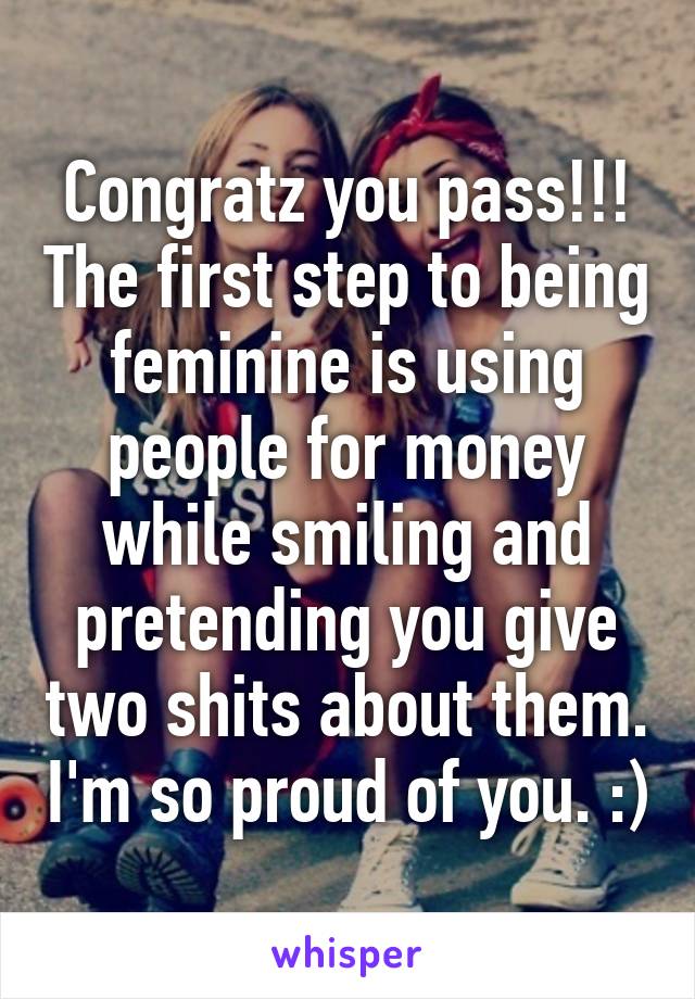 Congratz you pass!!! The first step to being feminine is using people for money while smiling and pretending you give two shits about them. I'm so proud of you. :)