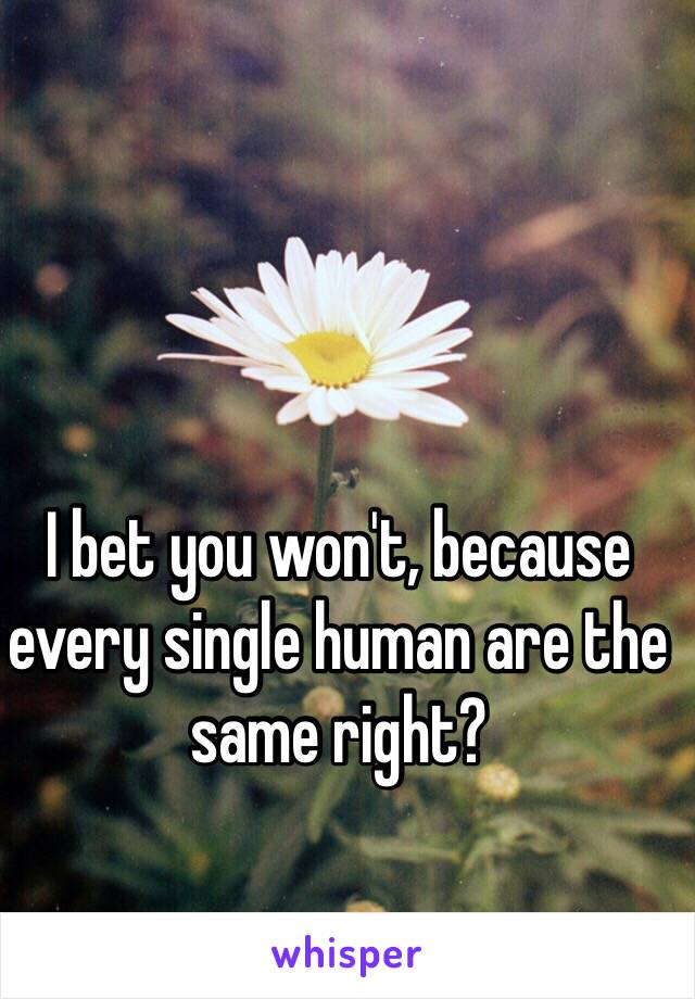 I bet you won't, because every single human are the same right?