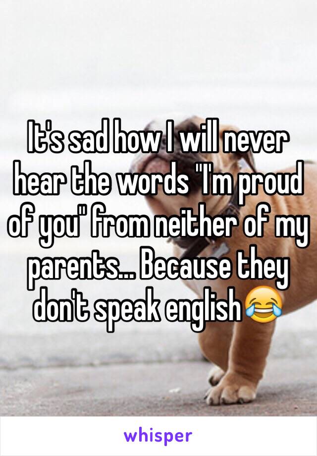 It's sad how I will never hear the words "I'm proud of you" from neither of my parents... Because they don't speak english😂