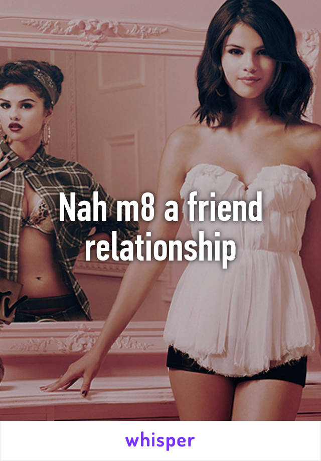 Nah m8 a friend relationship