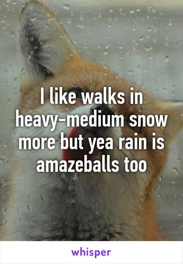 I like walks in heavy-medium snow more but yea rain is amazeballs too