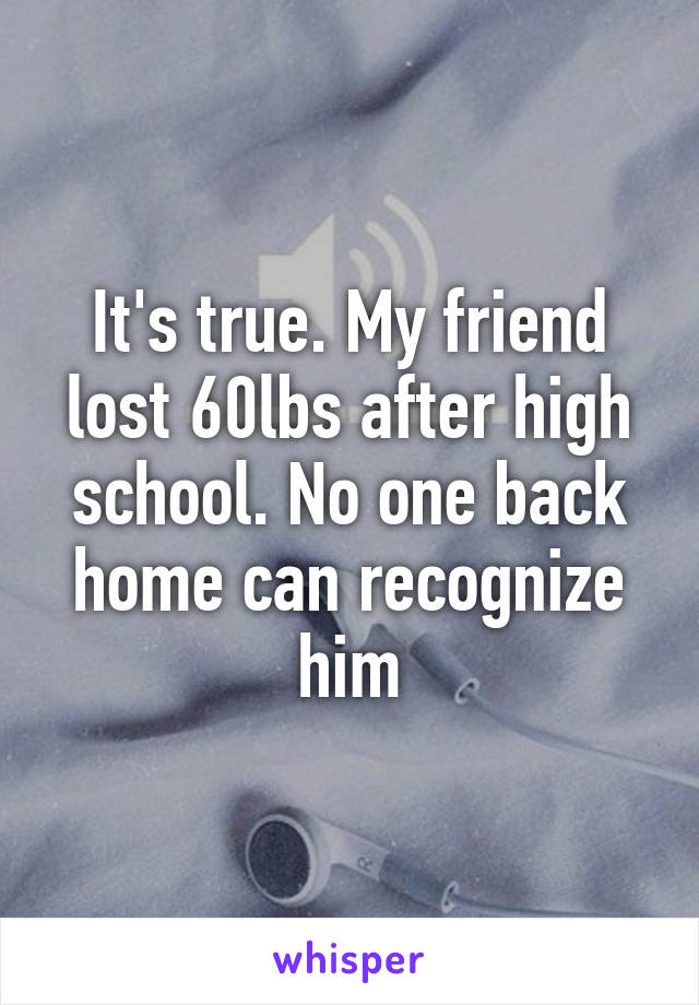 It's true. My friend lost 60lbs after high school. No one back home can recognize him