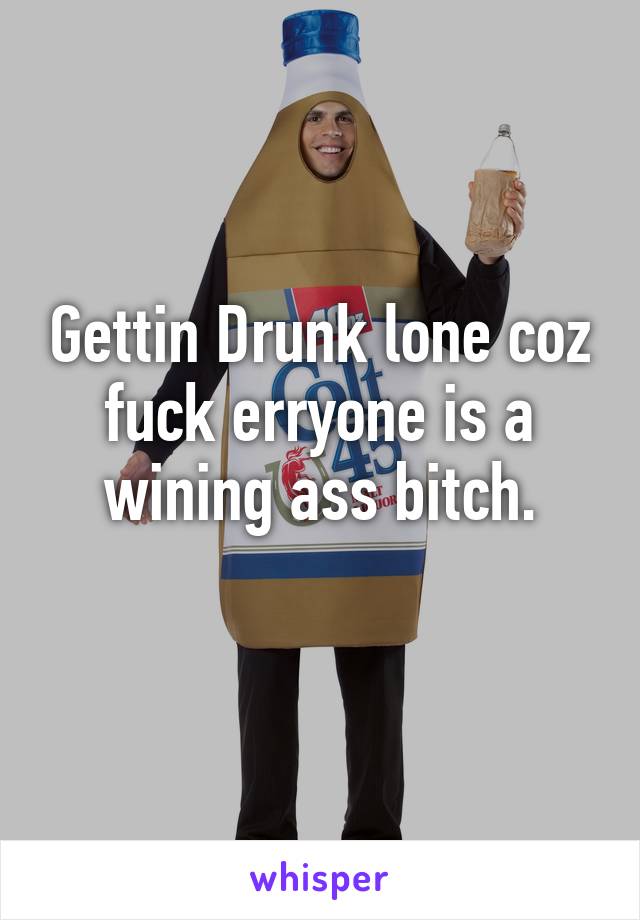 Gettin Drunk lone coz fuck erryone is a wining ass bitch.
