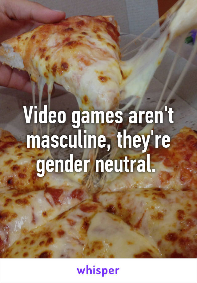 Video games aren't masculine, they're gender neutral. 