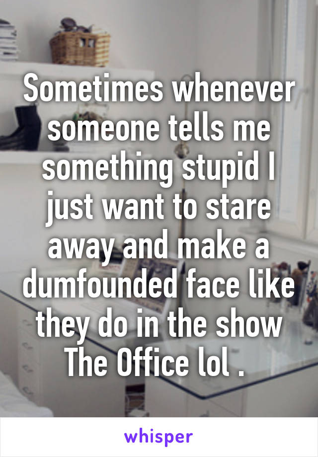 Sometimes whenever someone tells me something stupid I just want to stare away and make a dumfounded face like they do in the show The Office lol . 