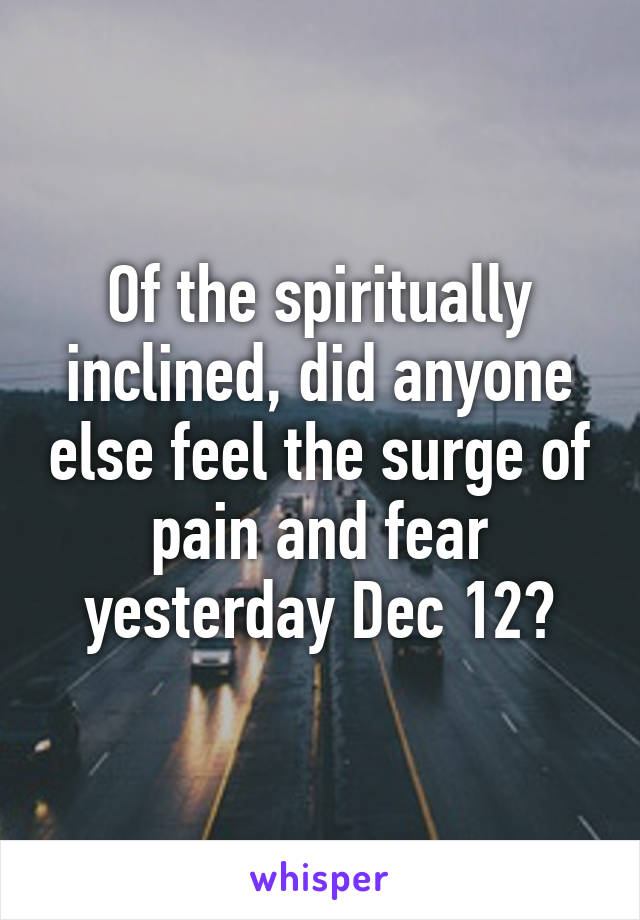 Of the spiritually inclined, did anyone else feel the surge of pain and fear yesterday Dec 12?