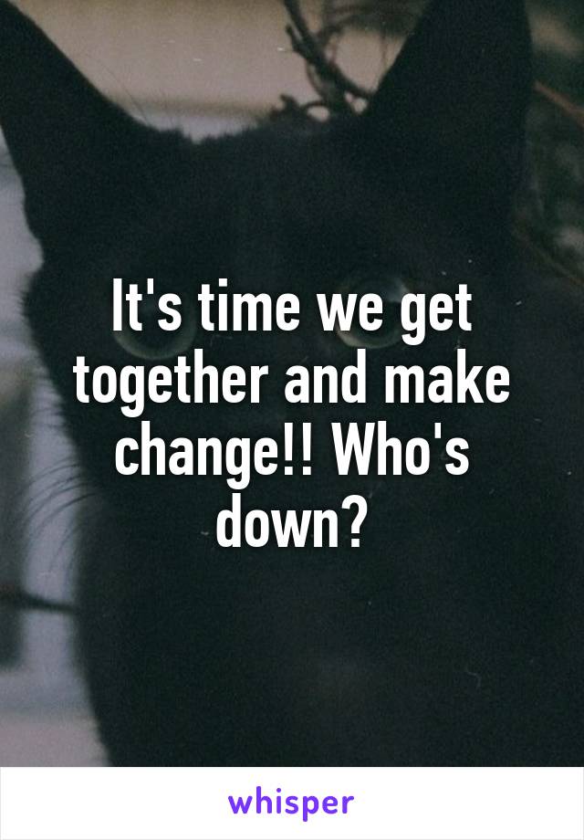 It's time we get together and make change!! Who's down?